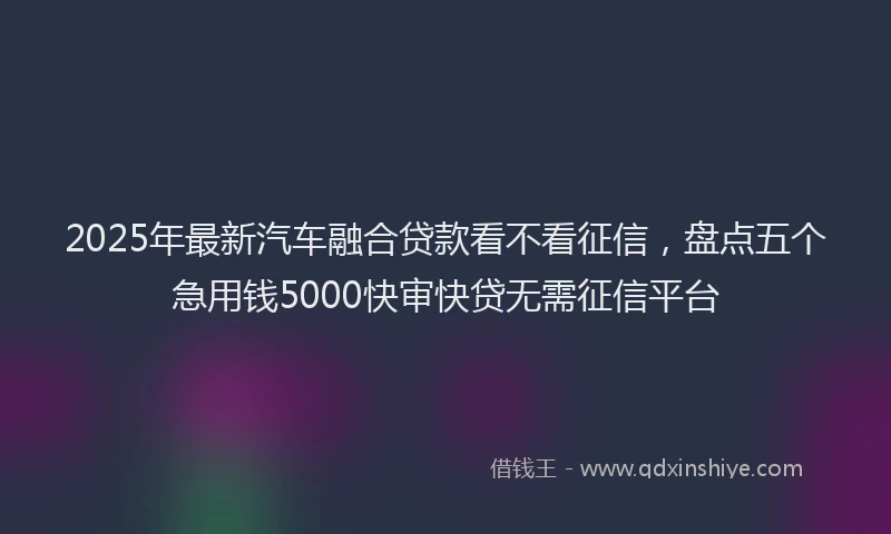 2025年最新汽车融合贷款看不看征信，盘点五个急用钱5000快审快贷无需征信平台
