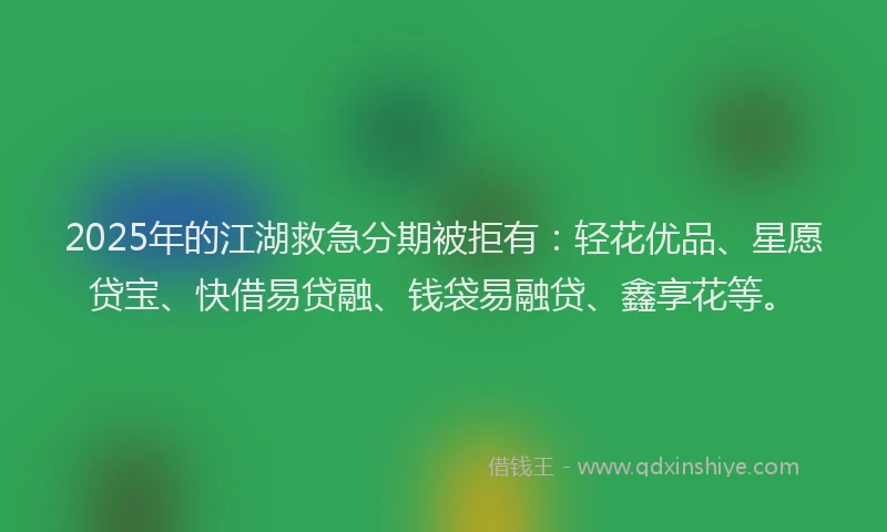 2025年的江湖救急分期被拒有：轻花优品、星愿贷宝、快借易贷融、钱袋易融贷、鑫享花等。