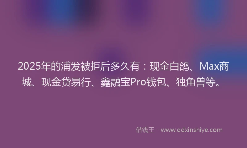 2025年的浦发被拒后多久有：现金白鸽、Max商城、现金贷易行、鑫融宝Pro钱包、独角兽等。