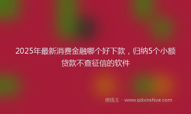 2025年最新消费金融哪个好下款，归纳5个小额贷款不查征信的软件