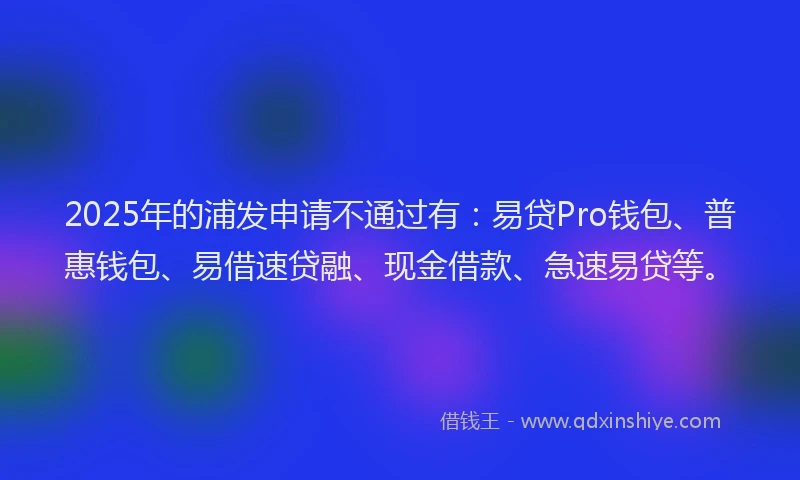 2025年的浦发申请不通过有：易贷Pro钱包、普惠钱包、易借速贷融、现金借款、急速易贷等。