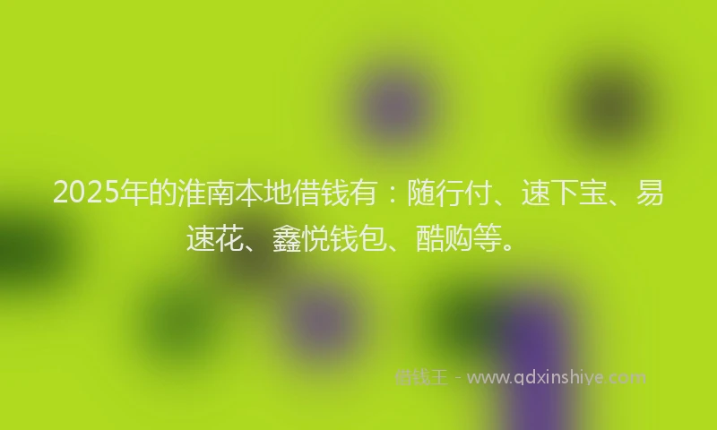2025年的淮南本地借钱有：随行付、速下宝、易速花、鑫悦钱包、酷购等。