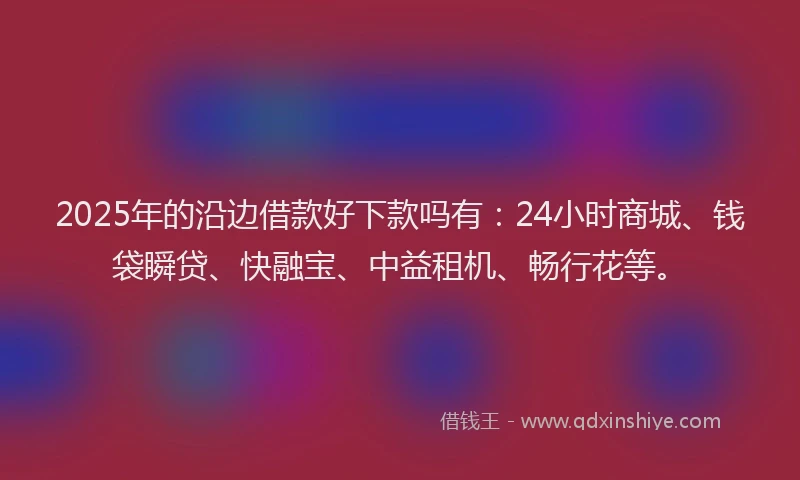 2025年的沿边借款好下款吗有：24小时商城、钱袋瞬贷、快融宝、中益租机、畅行花等。
