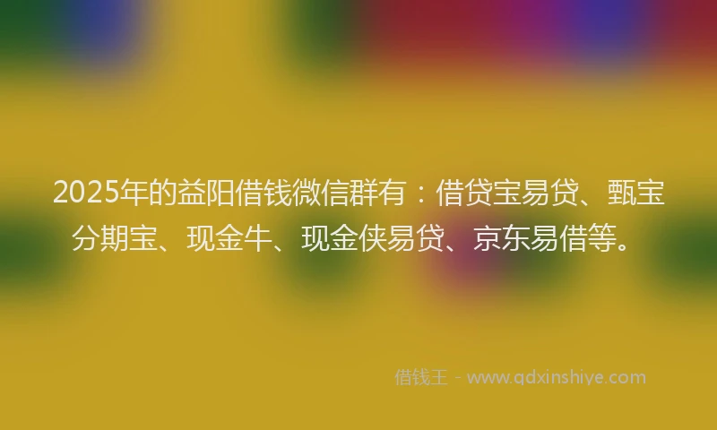 2025年的益阳借钱微信群有：借贷宝易贷、甄宝分期宝、现金牛、现金侠易贷、京东易借等。