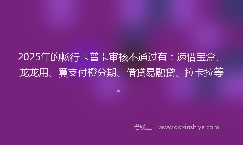 2025年的畅行卡普卡审核不通过有：速借宝盒、龙龙用、翼支付橙分期、借贷易融贷、拉卡拉等。