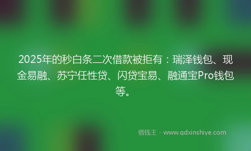 2025年的秒白条二次借款被拒有：瑞泽钱包、现金易融、苏宁任性贷、闪贷宝易、融通宝Pro钱包等。
