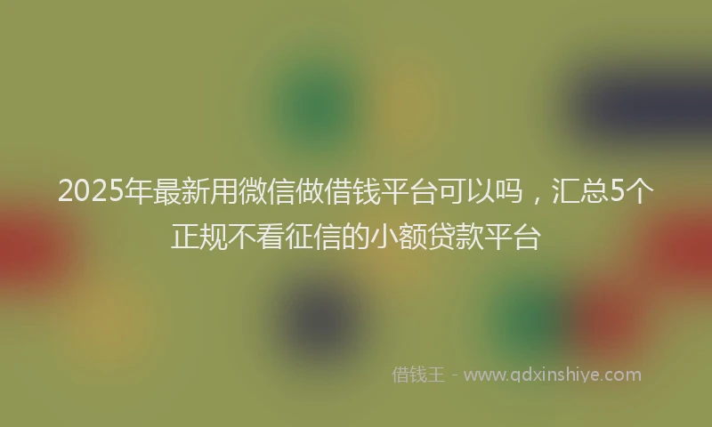 2025年最新用微信做借钱平台可以吗，汇总5个正规不看征信的小额贷款平台