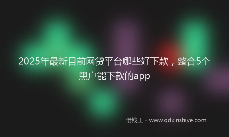 2025年最新目前网贷平台哪些好下款，整合5个黑户能下款的app