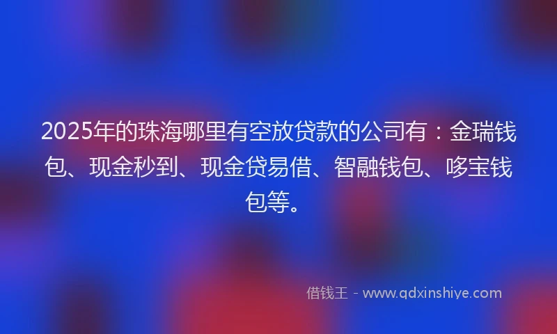 2025年的珠海哪里有空放贷款的公司有：金瑞钱包、现金秒到、现金贷易借、智融钱包、哆宝钱包等。