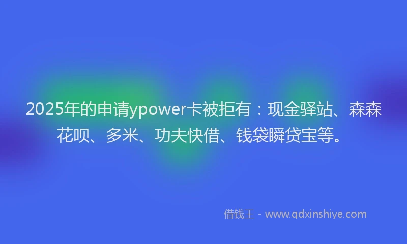 2025年的申请ypower卡被拒有：现金驿站、森森花呗、多米、功夫快借、钱袋瞬贷宝等。