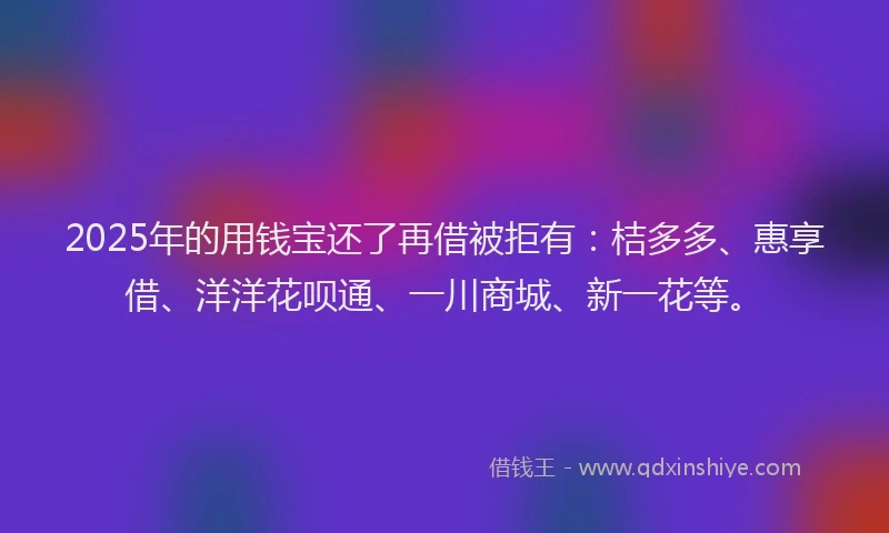 2025年的用钱宝还了再借被拒有：桔多多、惠享借、洋洋花呗通、一川商城、新一花等。