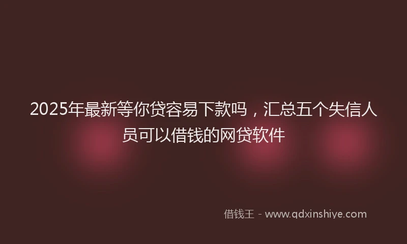 2025年最新等你贷容易下款吗，汇总五个失信人员可以借钱的网贷软件