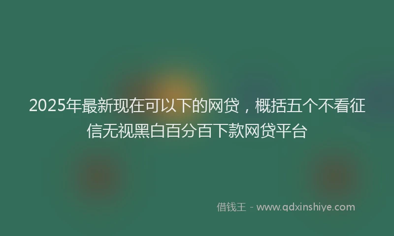 2025年最新现在可以下的网贷，概括五个不看征信无视黑白百分百下款网贷平台