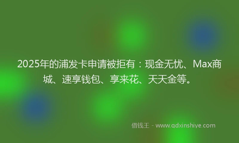 2025年的浦发卡申请被拒有:现金无忧、Max商城、速享钱包、享来花、天天金等。
