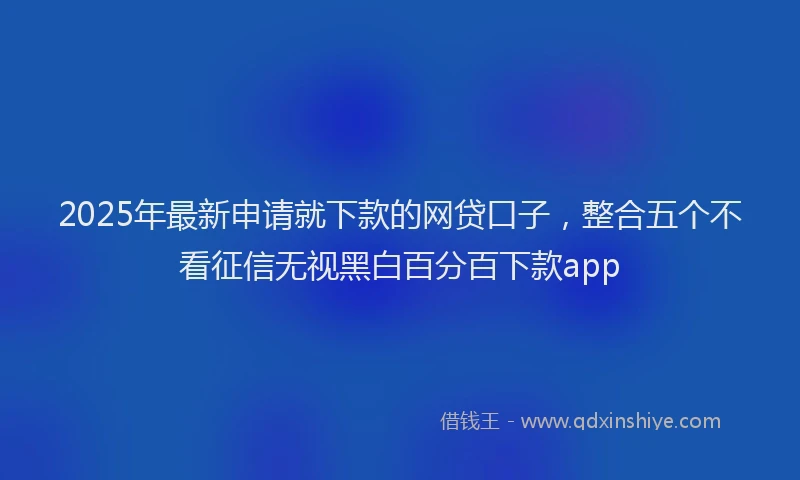 2025年最新申请就下款的网贷口子，整合五个不看征信无视黑白百分百下款app