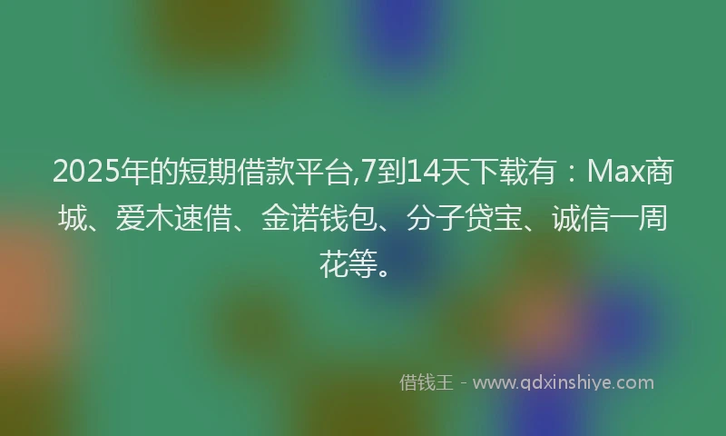 2025年的短期借款平台,7到14天下载有：Max商城、爱木速借、金诺钱包、分子贷宝、诚信一周花等。