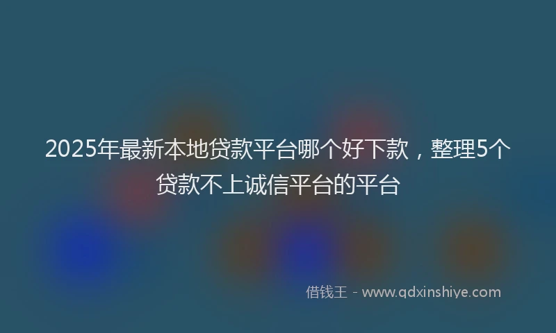 2025年最新本地贷款平台哪个好下款，整理5个贷款不上诚信平台的平台