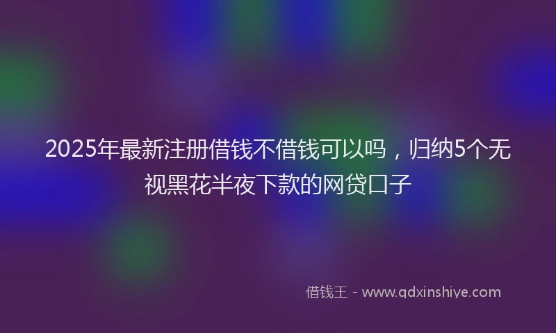 2025年最新注册借钱不借钱可以吗，归纳5个无视黑花半夜下款的网贷口子