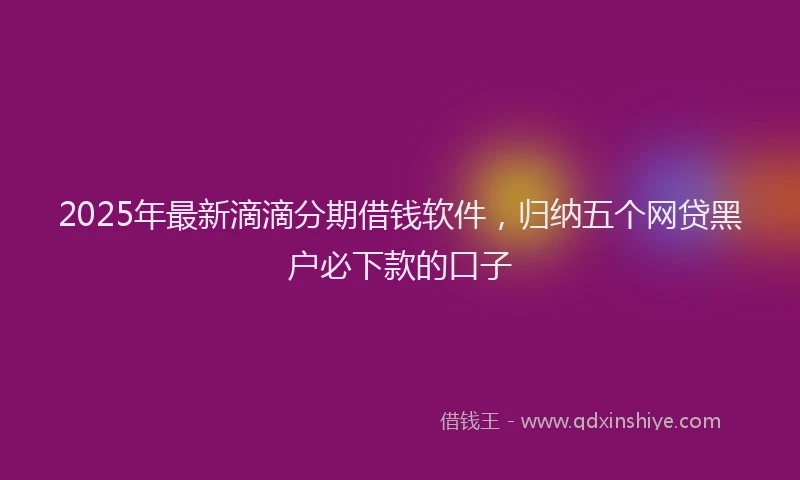 2025年最新滴滴分期借钱软件，归纳五个网贷黑户必下款的口子