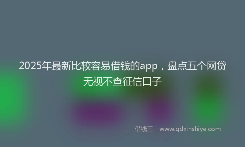 2025年最新比较容易借钱的app，盘点五个网贷无视不查征信口子