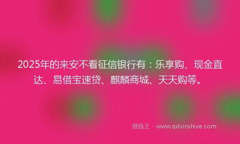 2025年的来安不看征信银行有：乐享购、现金直达、易借宝速贷、麒麟商城、天天购等。