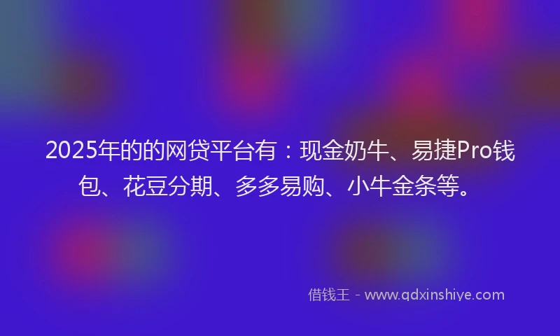 2025年的的网贷平台有：现金奶牛、易捷Pro钱包、花豆分期、多多易购、小牛金条等。
