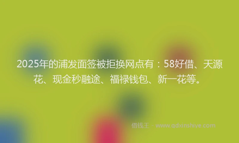 2025年的浦发面签被拒换网点有：58好借、天源花、现金秒融途、福禄钱包、新一花等。