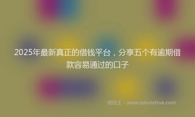 2025年最新真正的借钱平台，分享五个有逾期借款容易通过的口子