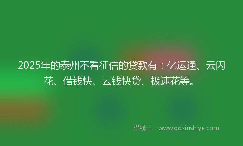 2025年的泰州不看征信的贷款有：亿运通、云闪花、借钱快、云钱快贷、极速花等。