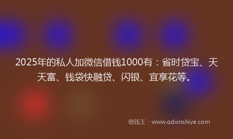 2025年的私人加微信借钱1000有：省时贷宝、天天富、钱袋快融贷、闪银、宜享花等。