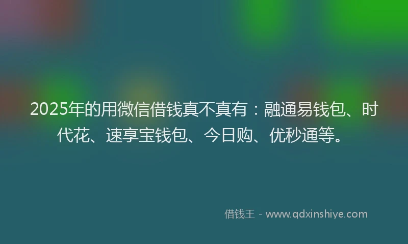 2025年的用微信借钱真不真有：融通易钱包、时代花、速享宝钱包、今日购、优秒通等。