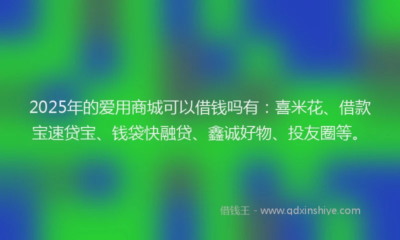 2025年的爱用商城可以借钱吗有：喜米花、借款宝速贷宝、钱袋快融贷、鑫诚好物、投友圈等。