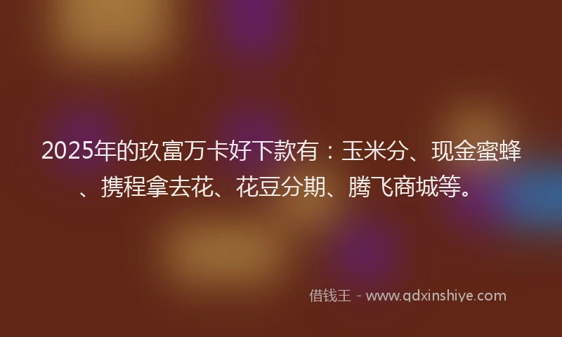 2025年的玖富万卡好下款有：玉米分、现金蜜蜂、携程拿去花、花豆分期、腾飞商城等。