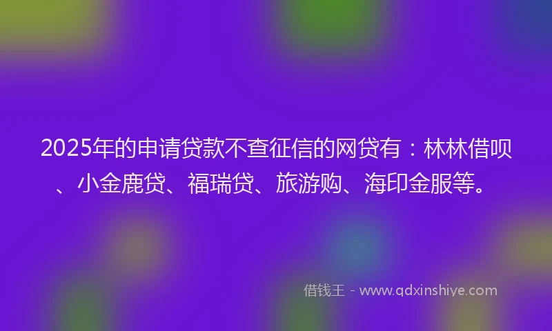 2025年的申请贷款不查征信的网贷有：林林借呗、小金鹿贷、福瑞贷、旅游购、海印金服等。