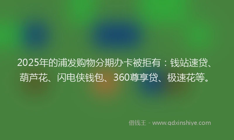 2025年的浦发购物分期办卡被拒有：钱站速贷、葫芦花、闪电侠钱包、360尊享贷、极速花等。