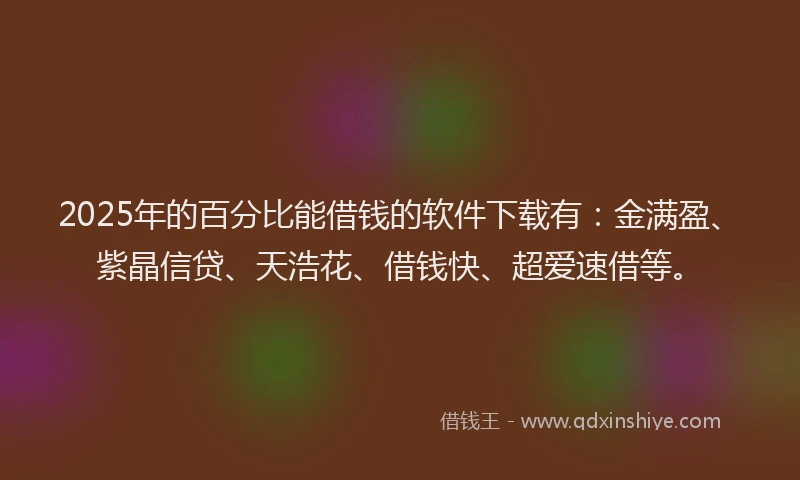 2025年的百分比能借钱的软件下载有：金满盈、紫晶信贷、天浩花、借钱快、超爱速借等。