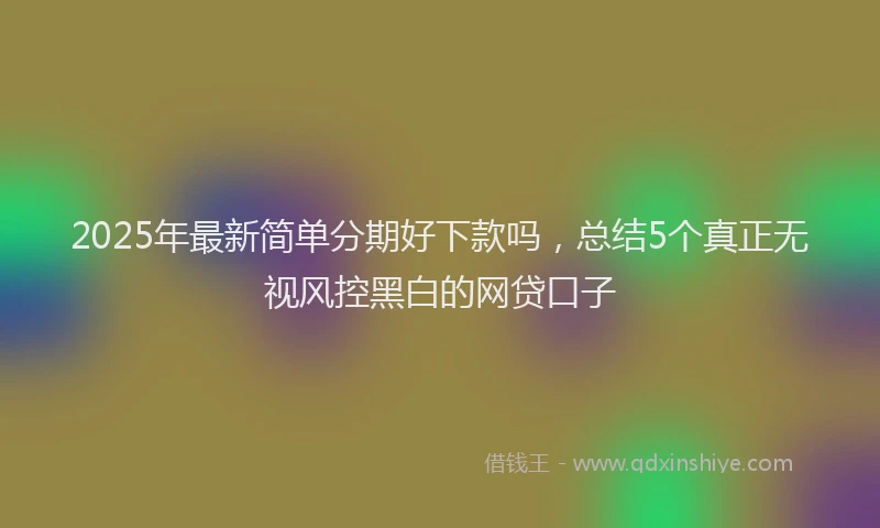 2025年最新简单分期好下款吗，总结5个真正无视风控黑白的网贷口子