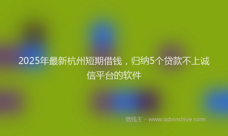 2025年最新杭州短期借钱，归纳5个贷款不上诚信平台的软件