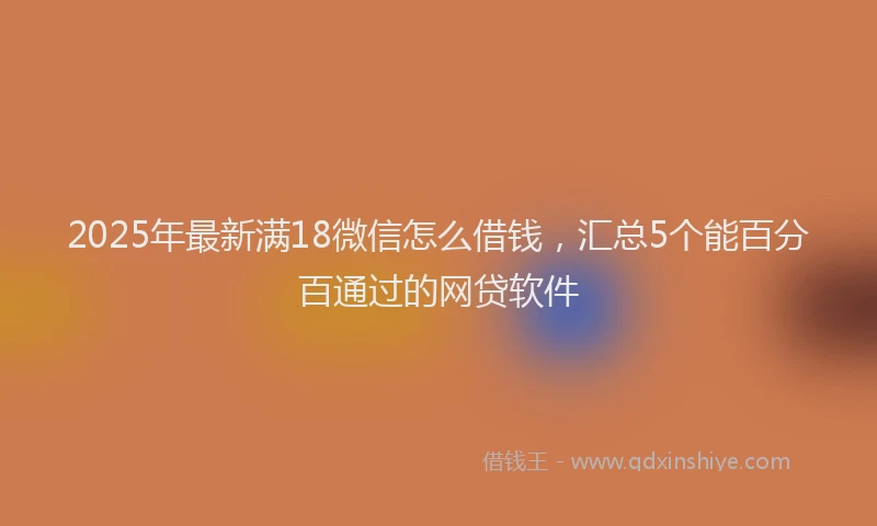 2025年最新满18微信怎么借钱，汇总5个能百分百通过的网贷软件