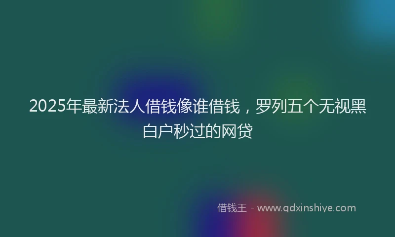 2025年最新法人借钱像谁借钱，罗列五个无视黑白户秒过的网贷
