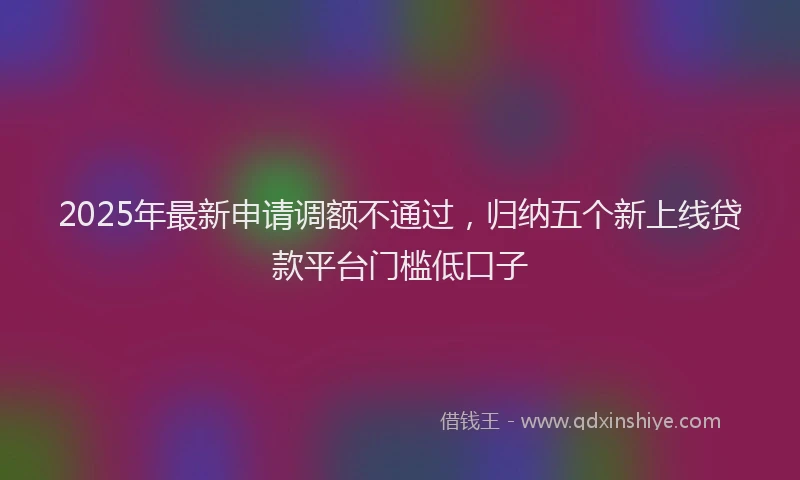 2025年最新申请调额不通过，归纳五个新上线贷款平台门槛低口子