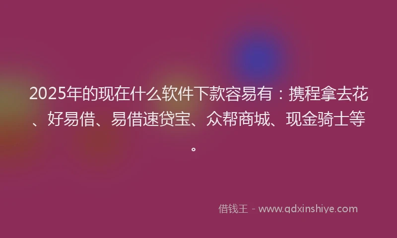 2025年的现在什么软件下款容易有：携程拿去花、好易借、易借速贷宝、众帮商城、现金骑士等。