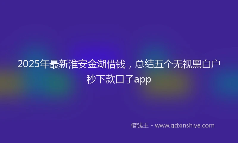 2025年最新淮安金湖借钱，总结五个无视黑白户秒下款口子app
