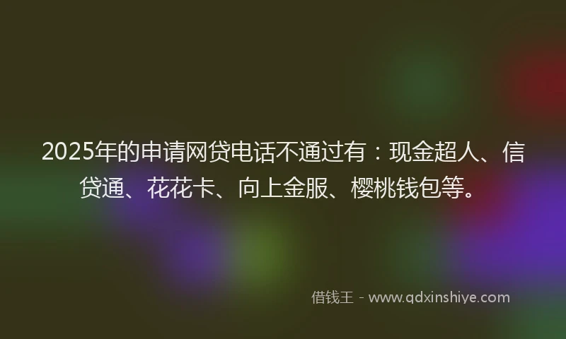 2025年的申请网贷电话不通过有：现金超人、信贷通、花花卡、向上金服、樱桃钱包等。