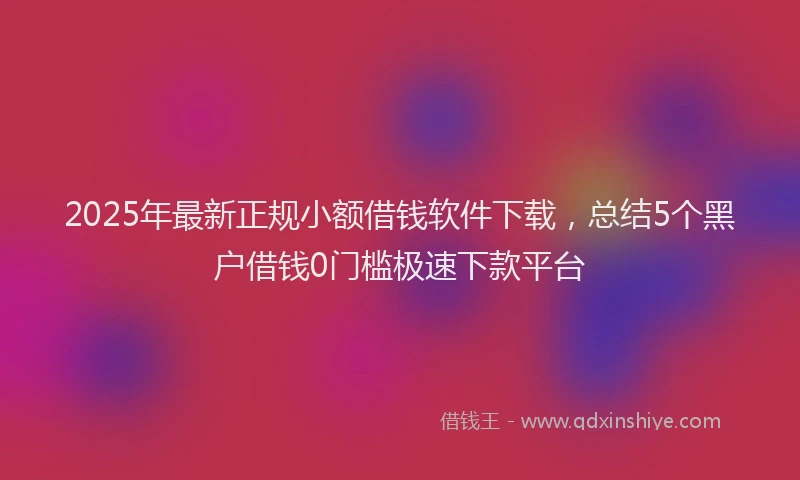 2025年最新正规小额借钱软件下载，总结5个黑户借钱0门槛极速下款平台