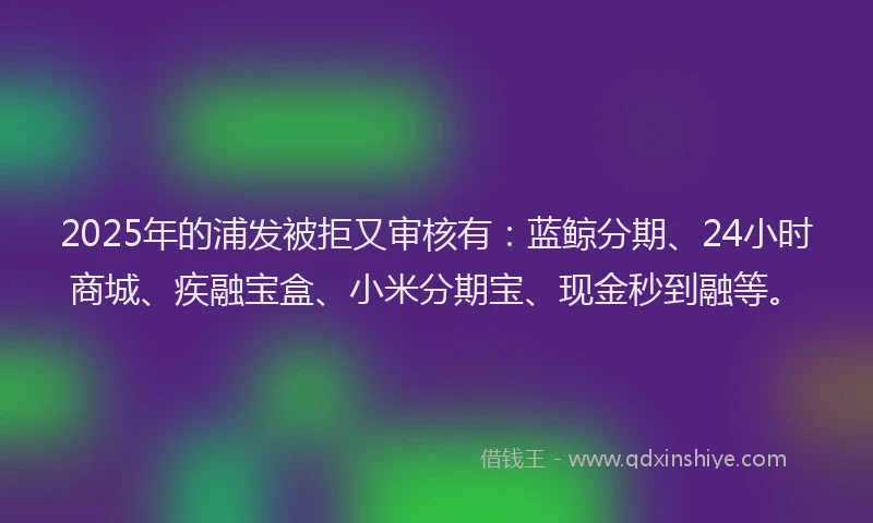 2025年的浦发被拒又审核有：蓝鲸分期、24小时商城、疾融宝盒、小米分期宝、现金秒到融等。