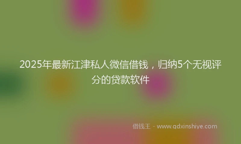 2025年最新江津私人微信借钱，归纳5个无视评分的贷款软件