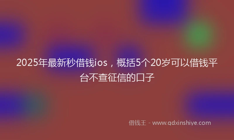 2025年最新秒借钱ios，概括5个20岁可以借钱平台不查征信的口子
