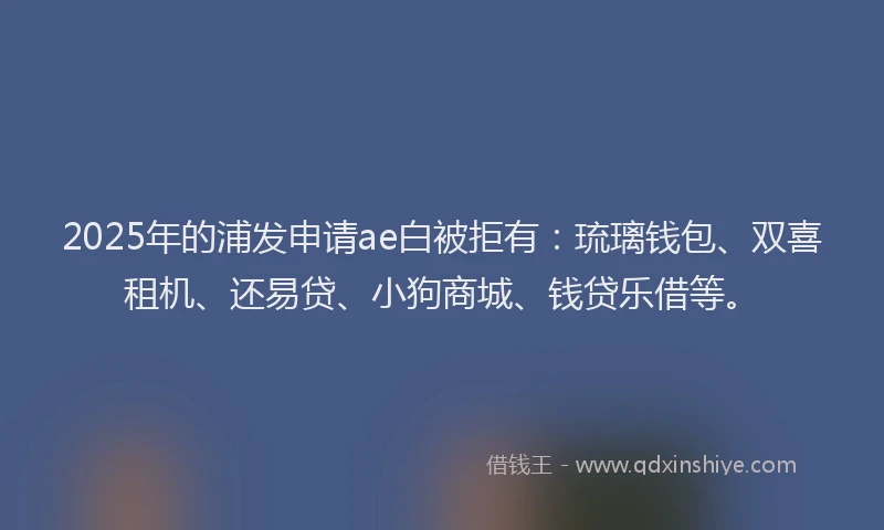 2025年的浦发申请ae白被拒有：琉璃钱包、双喜租机、还易贷、小狗商城、钱贷乐借等。