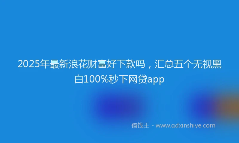 2025年最新浪花财富好下款吗，汇总五个无视黑白100%秒下网贷app